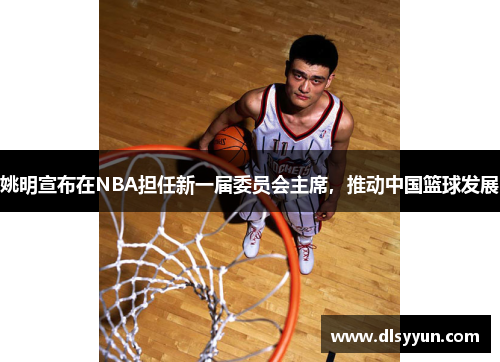 姚明宣布在NBA担任新一届委员会主席，推动中国篮球发展